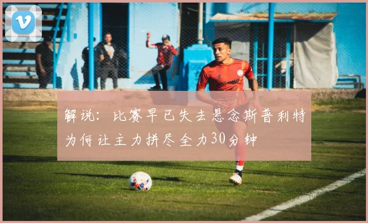 解说：比赛早已失去悬念斯普利特为何让主力拼尽全力30分钟