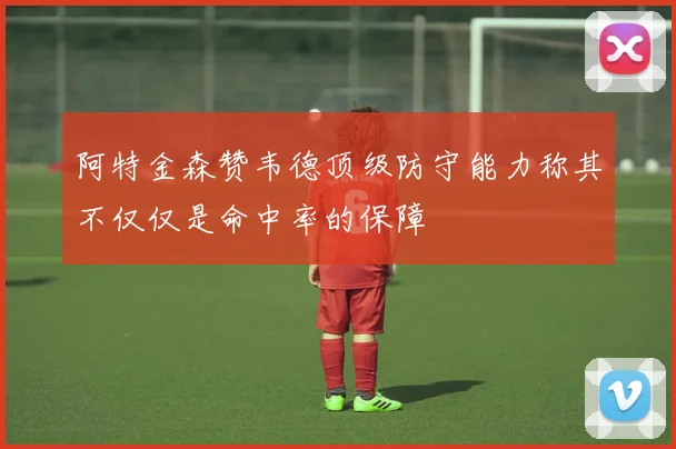 阿特金森赞韦德顶级防守能力称其不仅仅是命中率的保障