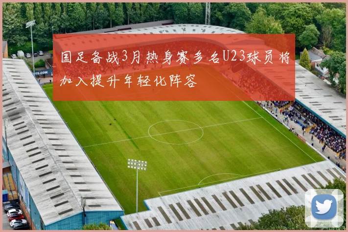 国足备战3月热身赛多名U23球员将加入提升年轻化阵容