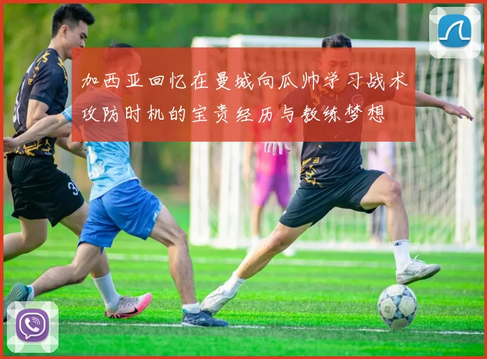 加西亚回忆在曼城向瓜帅学习战术攻防时机的宝贵经历与教练梦想