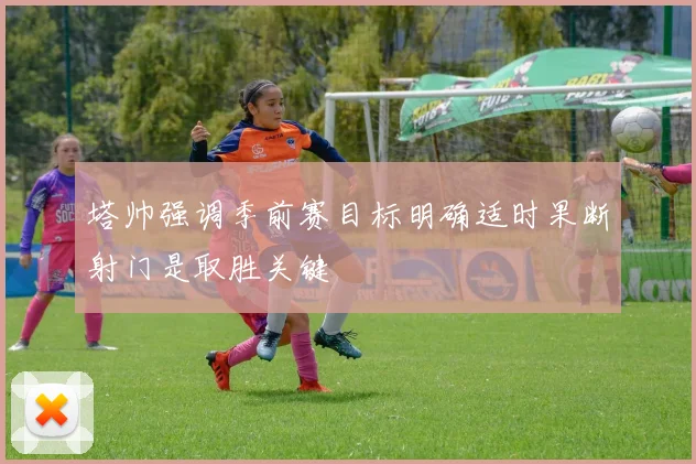 塔帅强调季前赛目标明确适时果断射门是取胜关键