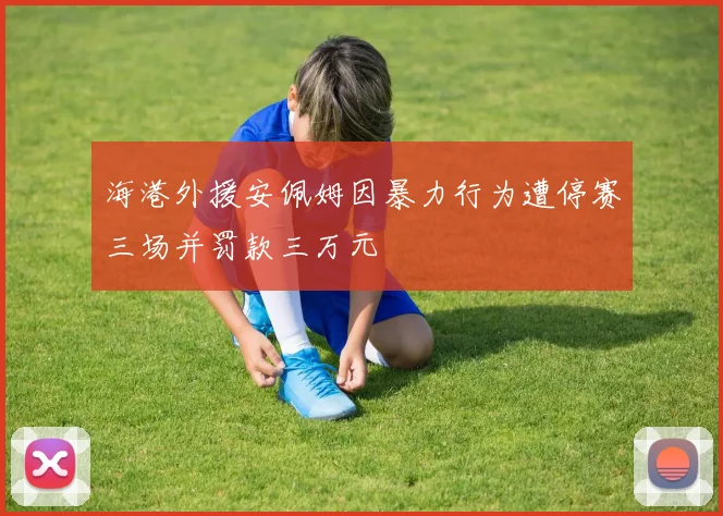 海港外援安佩姆因暴力行为遭停赛三场并罚款三万元