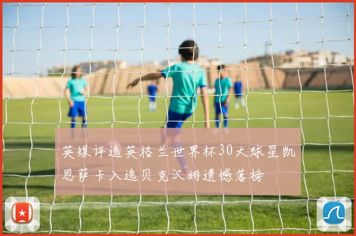 英媒评选英格兰世界杯30大球星凯恩萨卡入选贝克汉姆遗憾落榜