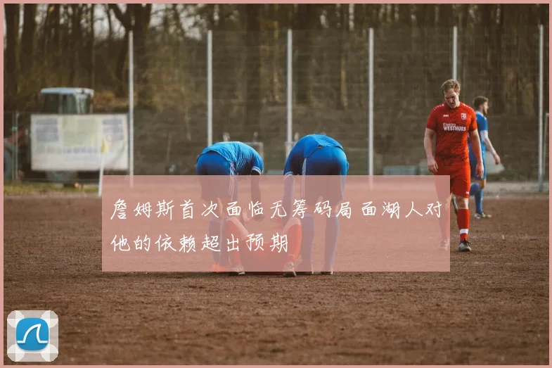 詹姆斯首次面临无筹码局面湖人对他的依赖超出预期