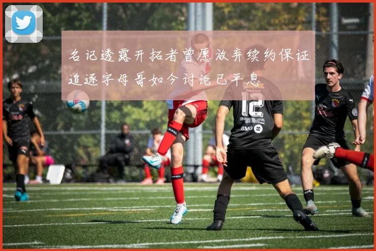 名记透露开拓者曾愿放弃续约保证追逐字母哥如今讨论已平息