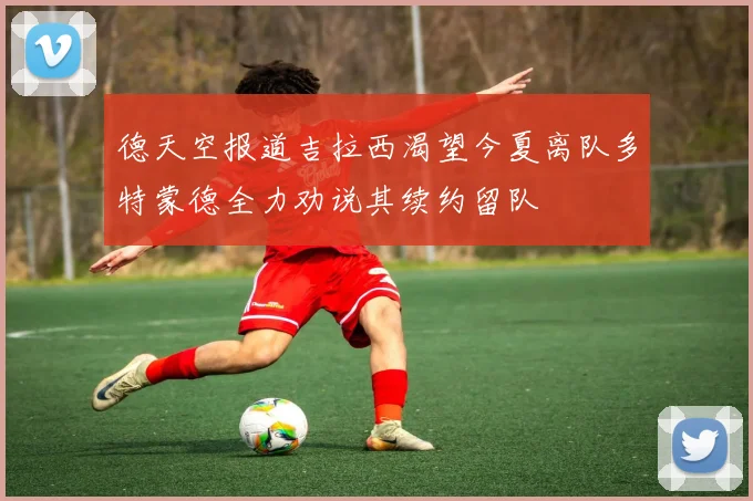 德天空报道吉拉西渴望今夏离队多特蒙德全力劝说其续约留队