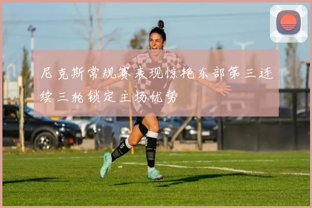 尼克斯常规赛表现惊艳东部第三连续三轮锁定主场优势