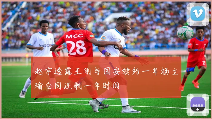 赵宇透露王刚与国安续约一年杨立瑜合同还剩一年时间