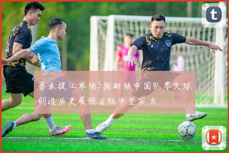 吾米提江单场5抢断助中国队零失球创造历史展现后防中坚实力