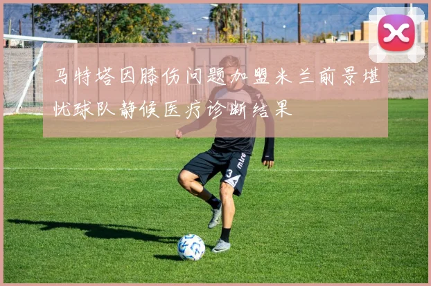 马特塔因膝伤问题加盟米兰前景堪忧球队静候医疗诊断结果