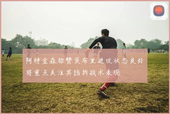 阿特金森称赞莫布里进攻状态良好将重点关注其挡拆战术表现