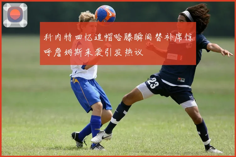科内特回忆追帽哈滕瞬间替补席惊呼詹姆斯来袭引发热议