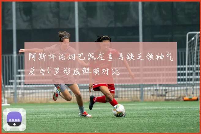 阿斯评论姆巴佩在皇马缺乏领袖气质与C罗形成鲜明对比