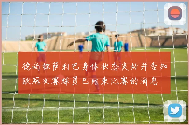 德尚称萨利巴身体状态良好并告知欧冠决赛球员已结束比赛的消息