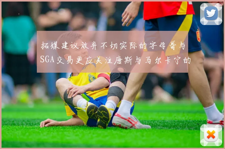 拓媒建议放弃不切实际的字母哥与SGA交易更应关注唐斯与马尔卡宁的潜力