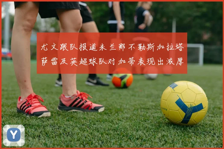 尤文跟队报道米兰那不勒斯加拉塔萨雷及英超球队对加蒂表现出浓厚兴趣
