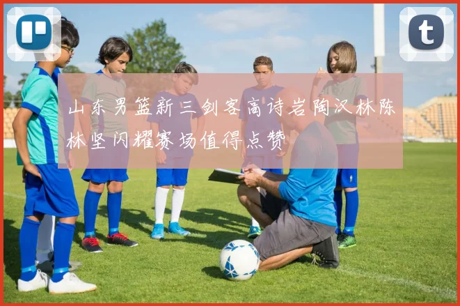 山东男篮新三剑客高诗岩陶汉林陈林坚闪耀赛场值得点赞
