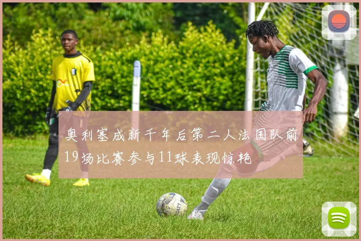 奥利塞成新千年后第二人法国队前19场比赛参与11球表现惊艳