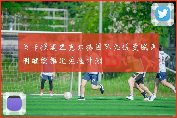 马卡报道里克尔梅团队无视曼城声明继续推进竞选计划