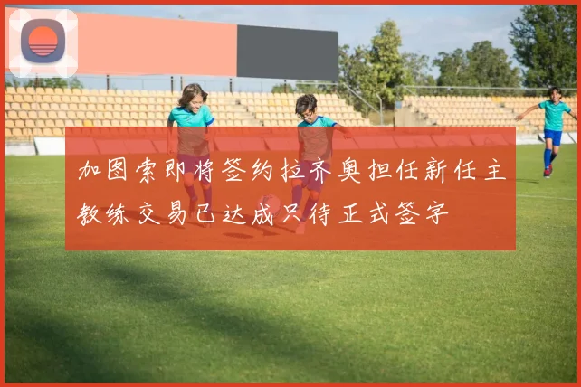 加图索即将签约拉齐奥担任新任主教练交易已达成只待正式签字