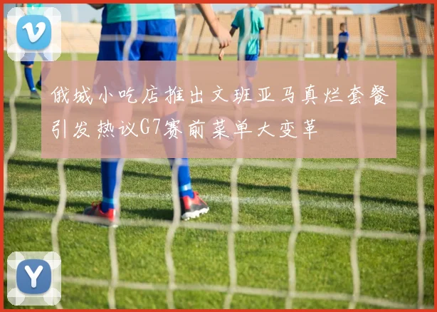 俄城小吃店推出文班亚马真烂套餐引发热议G7赛前菜单大变革