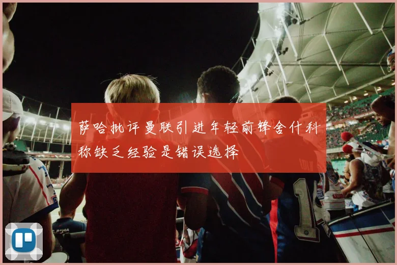 萨哈批评曼联引进年轻前锋舍什科称缺乏经验是错误选择