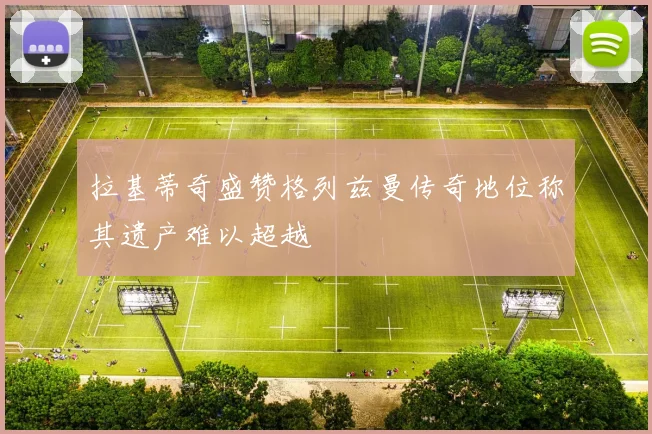 拉基蒂奇盛赞格列兹曼传奇地位称其遗产难以超越